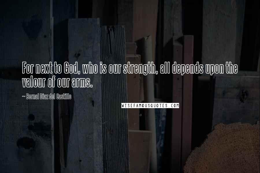 Bernal Diaz Del Castillo Quotes: For next to God, who is our strength, all depends upon the valour of our arms.