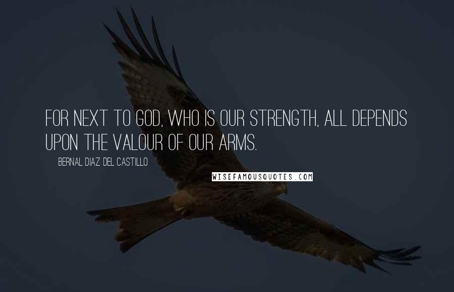 Bernal Diaz Del Castillo Quotes: For next to God, who is our strength, all depends upon the valour of our arms.