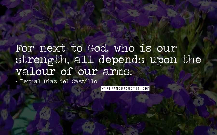 Bernal Diaz Del Castillo Quotes: For next to God, who is our strength, all depends upon the valour of our arms.