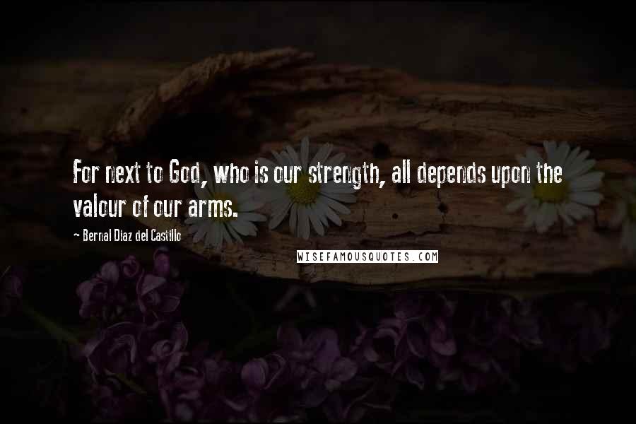 Bernal Diaz Del Castillo Quotes: For next to God, who is our strength, all depends upon the valour of our arms.