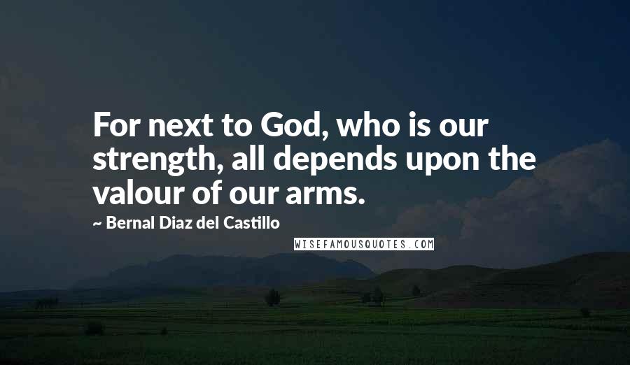 Bernal Diaz Del Castillo Quotes: For next to God, who is our strength, all depends upon the valour of our arms.
