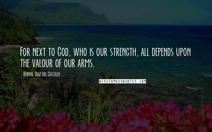 Bernal Diaz Del Castillo Quotes: For next to God, who is our strength, all depends upon the valour of our arms.