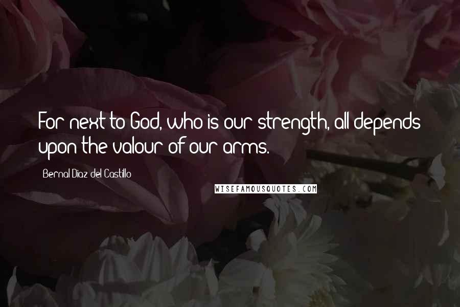 Bernal Diaz Del Castillo Quotes: For next to God, who is our strength, all depends upon the valour of our arms.