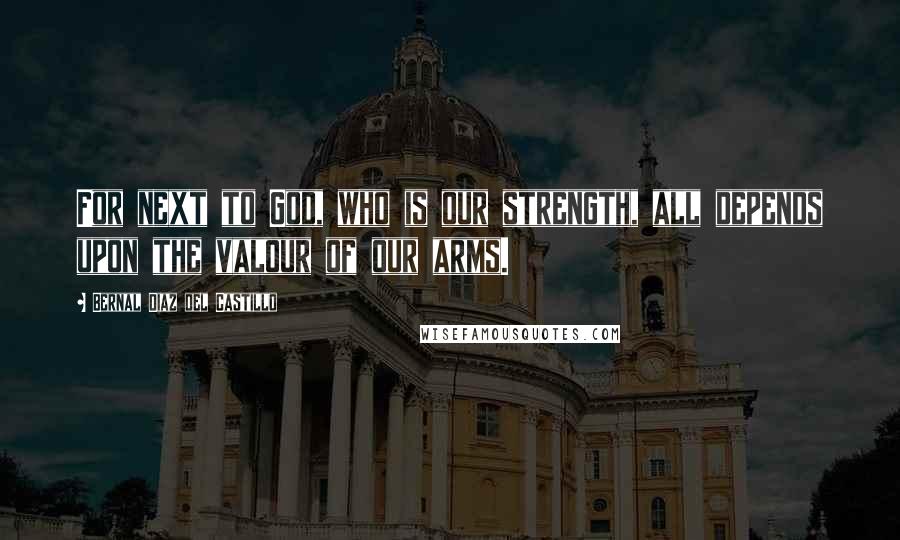 Bernal Diaz Del Castillo Quotes: For next to God, who is our strength, all depends upon the valour of our arms.