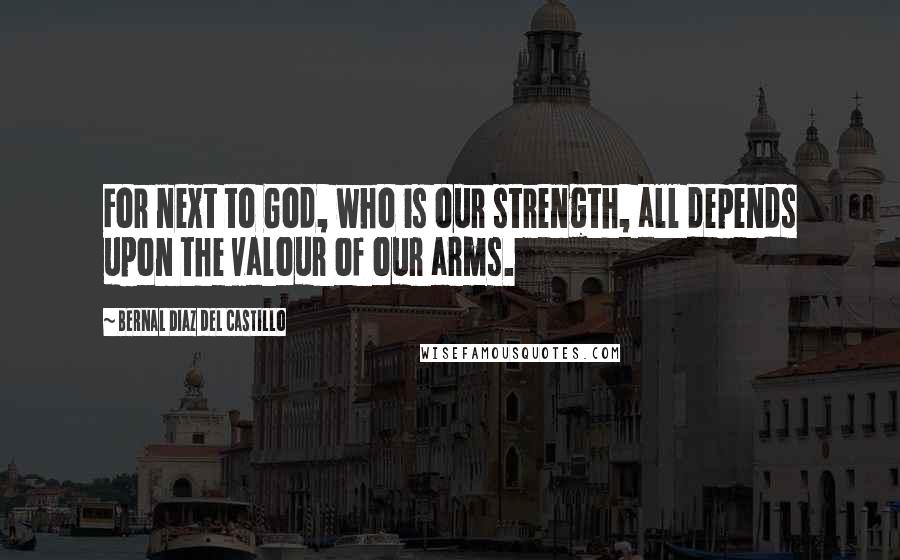 Bernal Diaz Del Castillo Quotes: For next to God, who is our strength, all depends upon the valour of our arms.