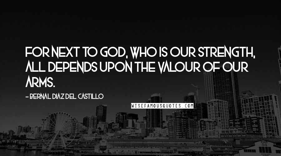 Bernal Diaz Del Castillo Quotes: For next to God, who is our strength, all depends upon the valour of our arms.