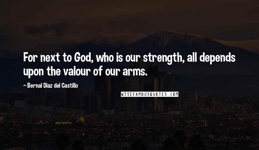 Bernal Diaz Del Castillo Quotes: For next to God, who is our strength, all depends upon the valour of our arms.