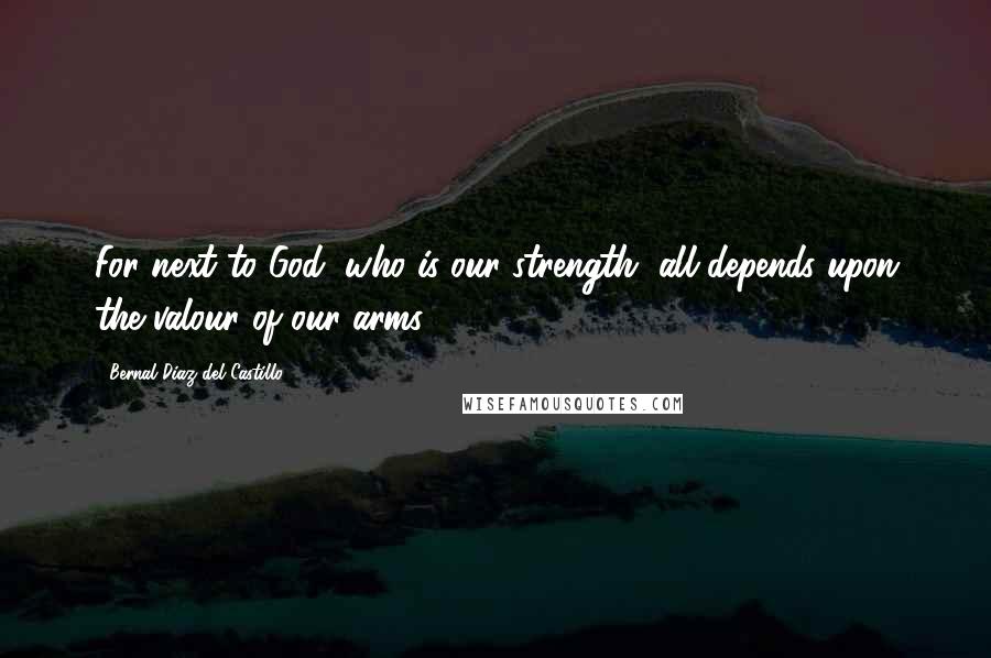 Bernal Diaz Del Castillo Quotes: For next to God, who is our strength, all depends upon the valour of our arms.