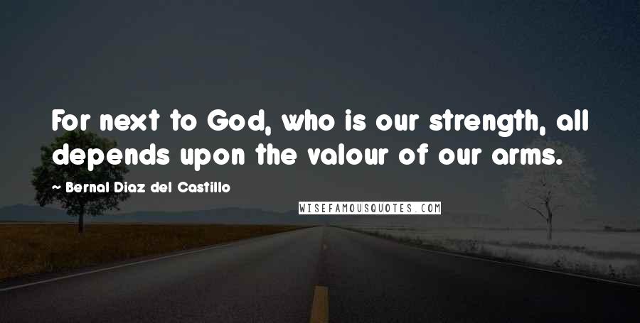 Bernal Diaz Del Castillo Quotes: For next to God, who is our strength, all depends upon the valour of our arms.