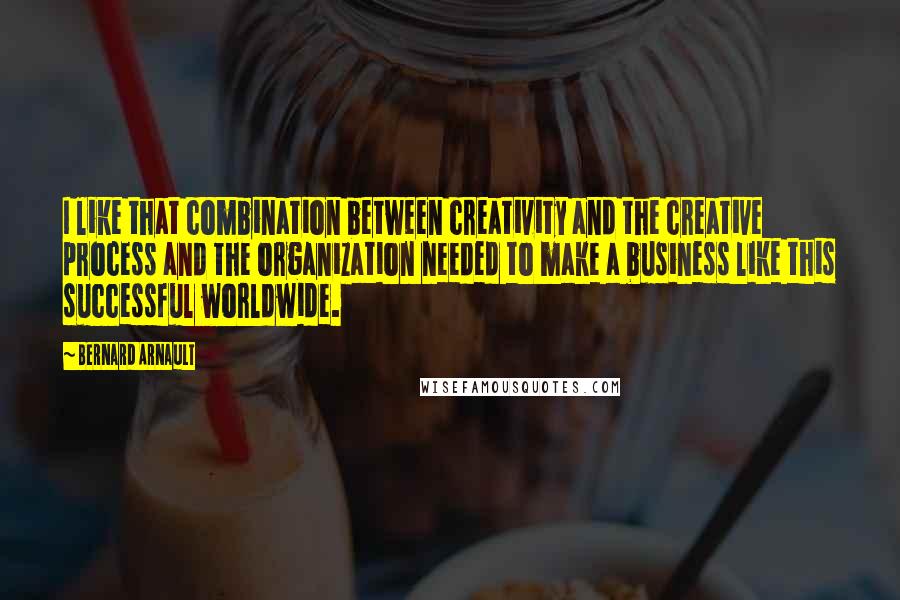 Bernard Arnault Quotes: I like that combination between creativity and the creative process and the organization needed to make a business like this successful worldwide.