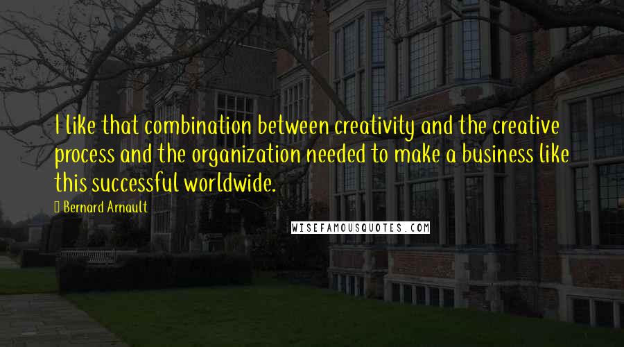 Bernard Arnault Quotes: I like that combination between creativity and the creative process and the organization needed to make a business like this successful worldwide.