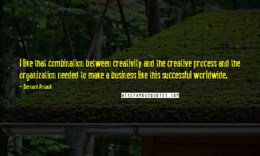 Bernard Arnault Quotes: I like that combination between creativity and the creative process and the organization needed to make a business like this successful worldwide.
