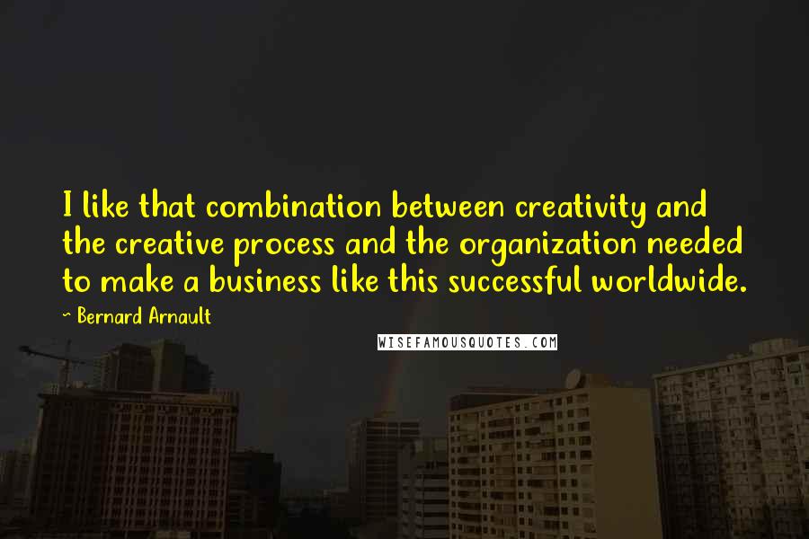 Bernard Arnault Quotes: I like that combination between creativity and the creative process and the organization needed to make a business like this successful worldwide.