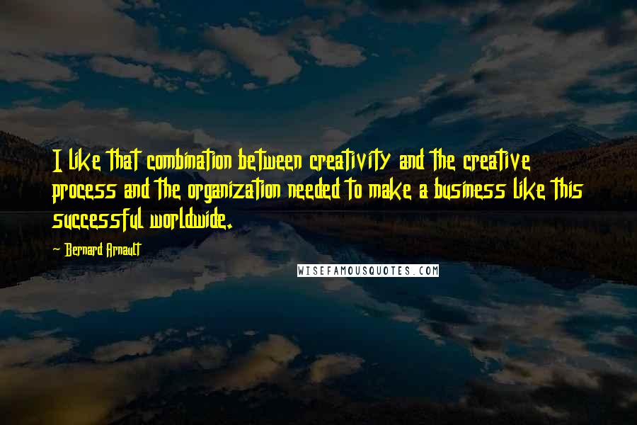 Bernard Arnault Quotes: I like that combination between creativity and the creative process and the organization needed to make a business like this successful worldwide.