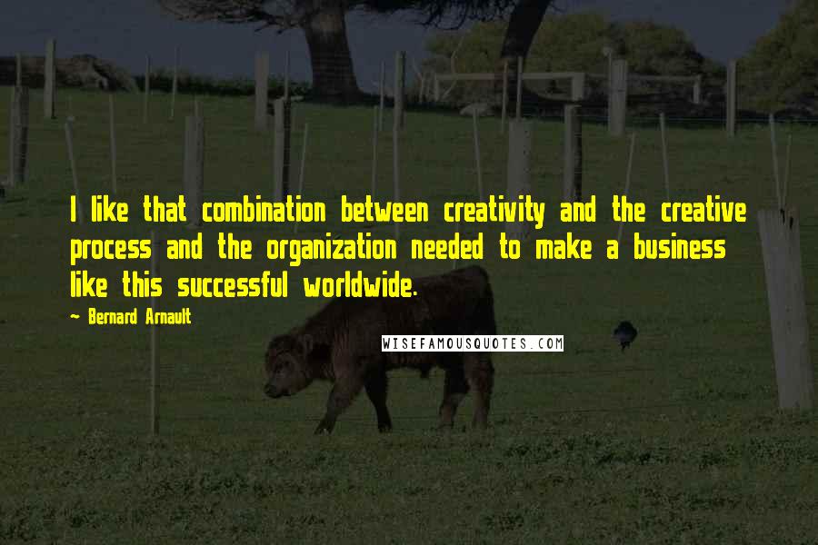 Bernard Arnault Quotes: I like that combination between creativity and the creative process and the organization needed to make a business like this successful worldwide.