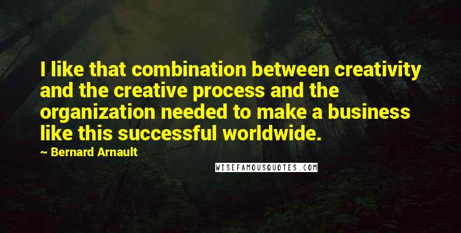 Bernard Arnault Quotes: I like that combination between creativity and the creative process and the organization needed to make a business like this successful worldwide.