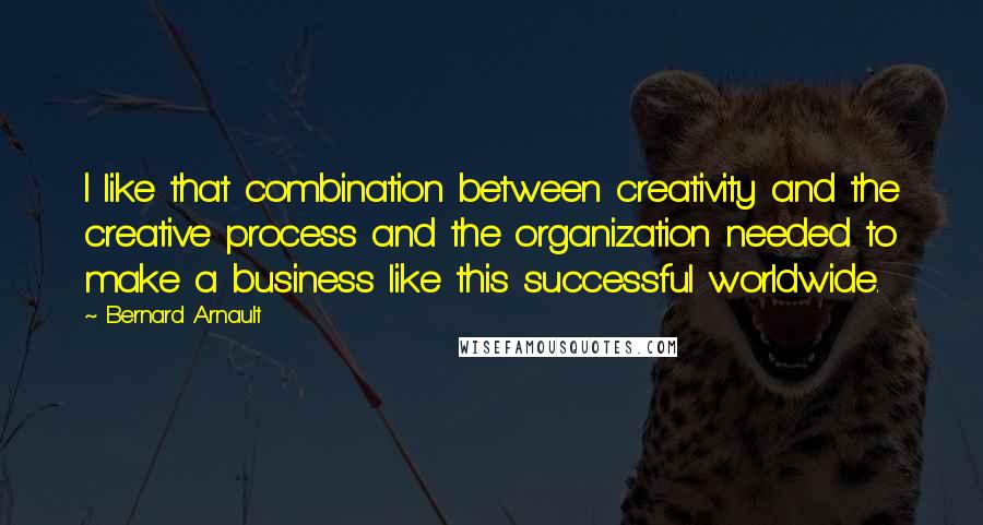 Bernard Arnault Quotes: I like that combination between creativity and the creative process and the organization needed to make a business like this successful worldwide.