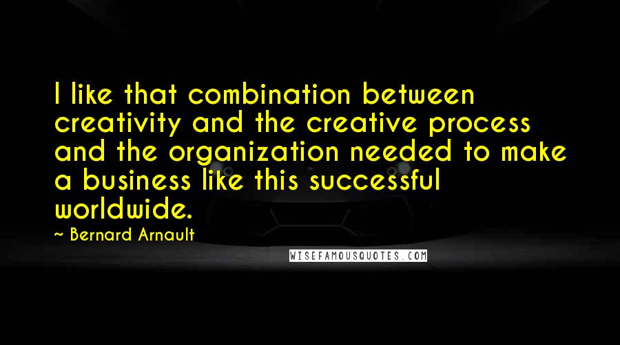 Bernard Arnault Quotes: I like that combination between creativity and the creative process and the organization needed to make a business like this successful worldwide.