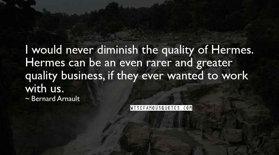 Bernard Arnault Quotes: I would never diminish the quality of Hermes. Hermes can be an even rarer and greater quality business, if they ever wanted to work with us.