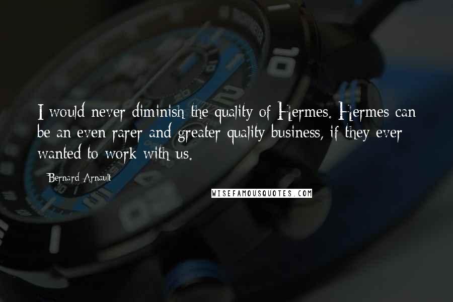 Bernard Arnault Quotes: I would never diminish the quality of Hermes. Hermes can be an even rarer and greater quality business, if they ever wanted to work with us.