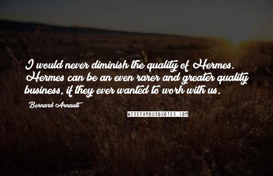 Bernard Arnault Quotes: I would never diminish the quality of Hermes. Hermes can be an even rarer and greater quality business, if they ever wanted to work with us.