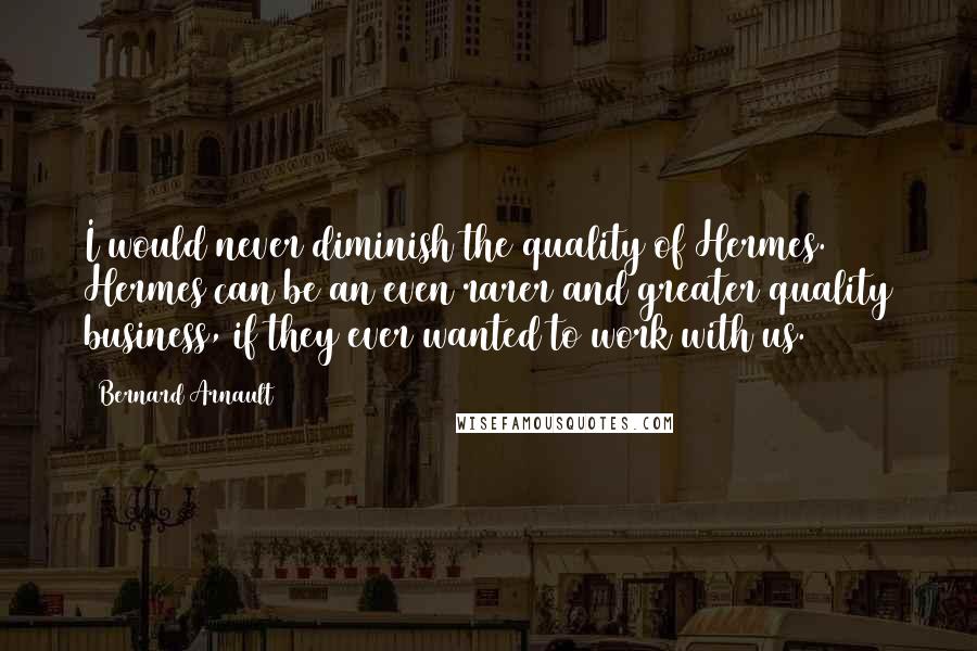 Bernard Arnault Quotes: I would never diminish the quality of Hermes. Hermes can be an even rarer and greater quality business, if they ever wanted to work with us.