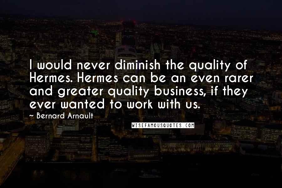 Bernard Arnault Quotes: I would never diminish the quality of Hermes. Hermes can be an even rarer and greater quality business, if they ever wanted to work with us.