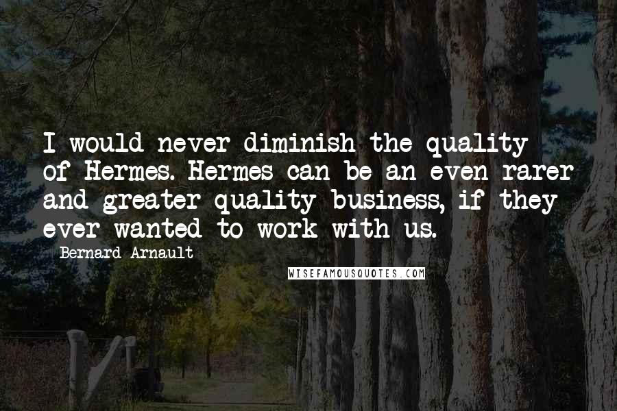 Bernard Arnault Quotes: I would never diminish the quality of Hermes. Hermes can be an even rarer and greater quality business, if they ever wanted to work with us.