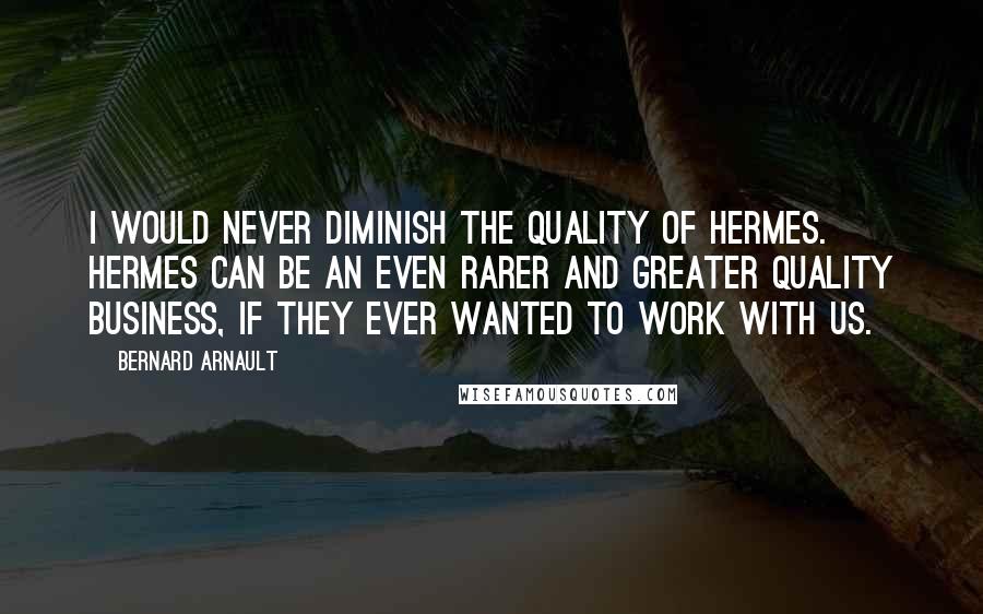 Bernard Arnault Quotes: I would never diminish the quality of Hermes. Hermes can be an even rarer and greater quality business, if they ever wanted to work with us.