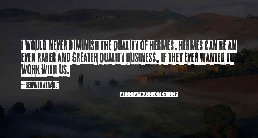 Bernard Arnault Quotes: I would never diminish the quality of Hermes. Hermes can be an even rarer and greater quality business, if they ever wanted to work with us.