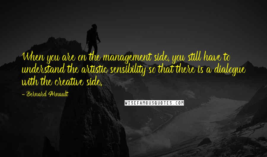 Bernard Arnault Quotes: When you are on the management side, you still have to understand the artistic sensibility so that there is a dialogue with the creative side.