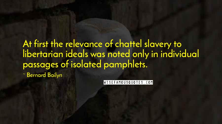 Bernard Bailyn Quotes: At first the relevance of chattel slavery to libertarian ideals was noted only in individual passages of isolated pamphlets.