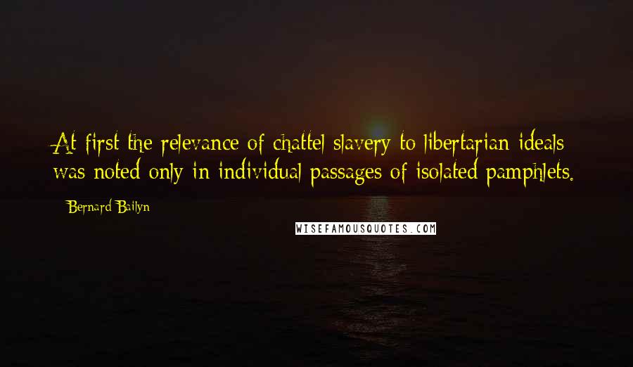 Bernard Bailyn Quotes: At first the relevance of chattel slavery to libertarian ideals was noted only in individual passages of isolated pamphlets.