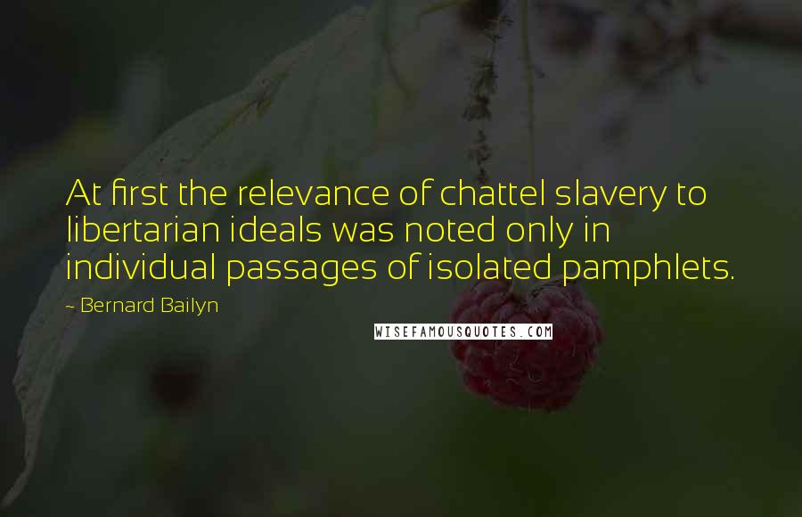 Bernard Bailyn Quotes: At first the relevance of chattel slavery to libertarian ideals was noted only in individual passages of isolated pamphlets.