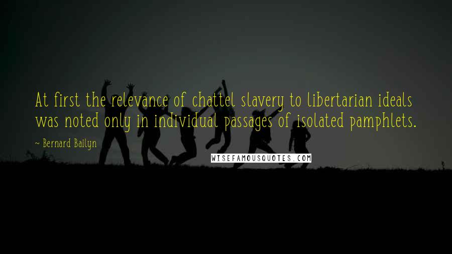 Bernard Bailyn Quotes: At first the relevance of chattel slavery to libertarian ideals was noted only in individual passages of isolated pamphlets.