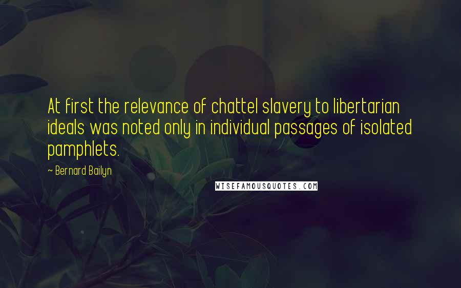 Bernard Bailyn Quotes: At first the relevance of chattel slavery to libertarian ideals was noted only in individual passages of isolated pamphlets.