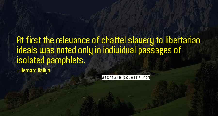 Bernard Bailyn Quotes: At first the relevance of chattel slavery to libertarian ideals was noted only in individual passages of isolated pamphlets.