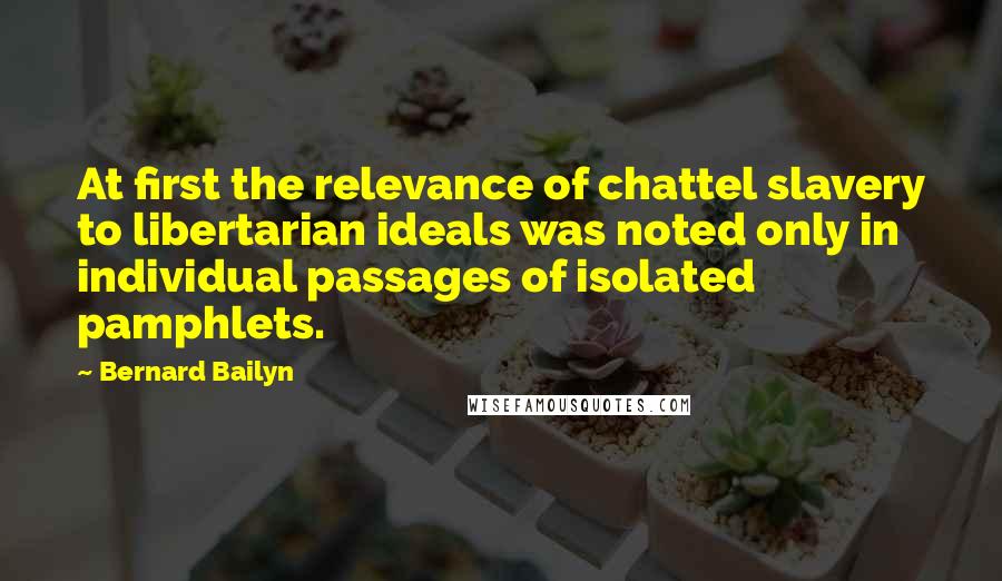 Bernard Bailyn Quotes: At first the relevance of chattel slavery to libertarian ideals was noted only in individual passages of isolated pamphlets.