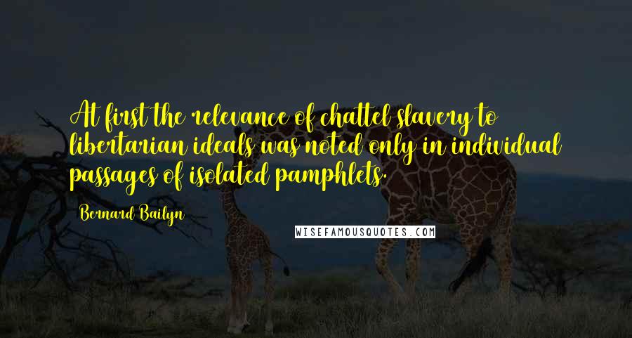 Bernard Bailyn Quotes: At first the relevance of chattel slavery to libertarian ideals was noted only in individual passages of isolated pamphlets.