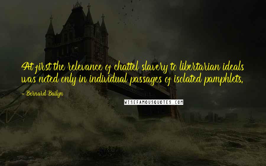 Bernard Bailyn Quotes: At first the relevance of chattel slavery to libertarian ideals was noted only in individual passages of isolated pamphlets.
