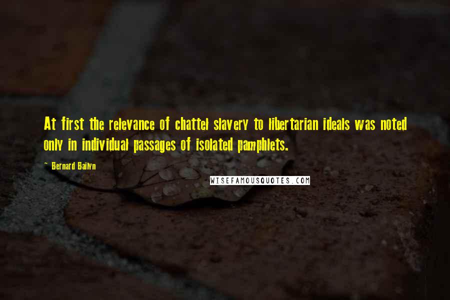 Bernard Bailyn Quotes: At first the relevance of chattel slavery to libertarian ideals was noted only in individual passages of isolated pamphlets.