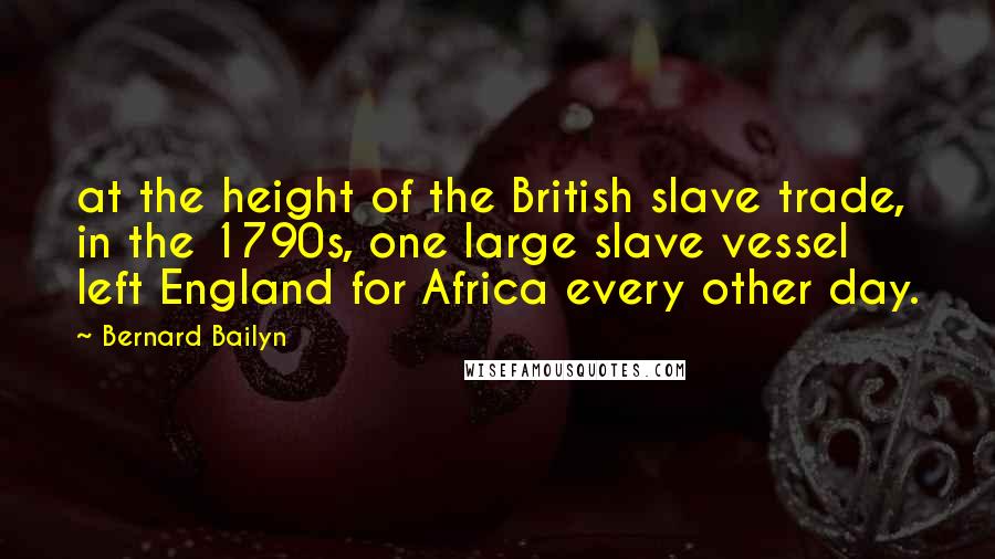 Bernard Bailyn Quotes: at the height of the British slave trade, in the 1790s, one large slave vessel left England for Africa every other day.