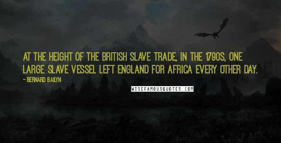 Bernard Bailyn Quotes: at the height of the British slave trade, in the 1790s, one large slave vessel left England for Africa every other day.