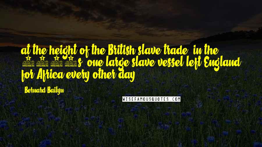 Bernard Bailyn Quotes: at the height of the British slave trade, in the 1790s, one large slave vessel left England for Africa every other day.