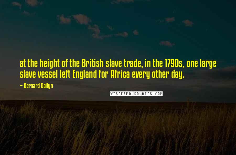 Bernard Bailyn Quotes: at the height of the British slave trade, in the 1790s, one large slave vessel left England for Africa every other day.