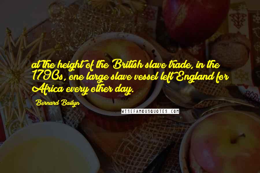 Bernard Bailyn Quotes: at the height of the British slave trade, in the 1790s, one large slave vessel left England for Africa every other day.