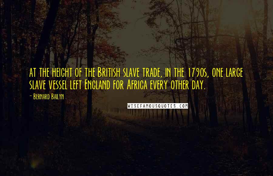 Bernard Bailyn Quotes: at the height of the British slave trade, in the 1790s, one large slave vessel left England for Africa every other day.