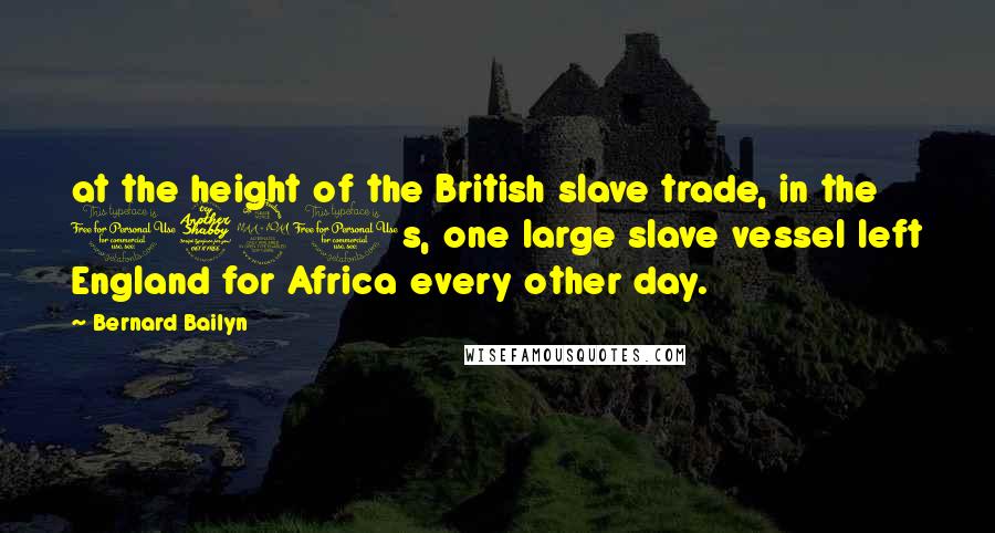 Bernard Bailyn Quotes: at the height of the British slave trade, in the 1790s, one large slave vessel left England for Africa every other day.