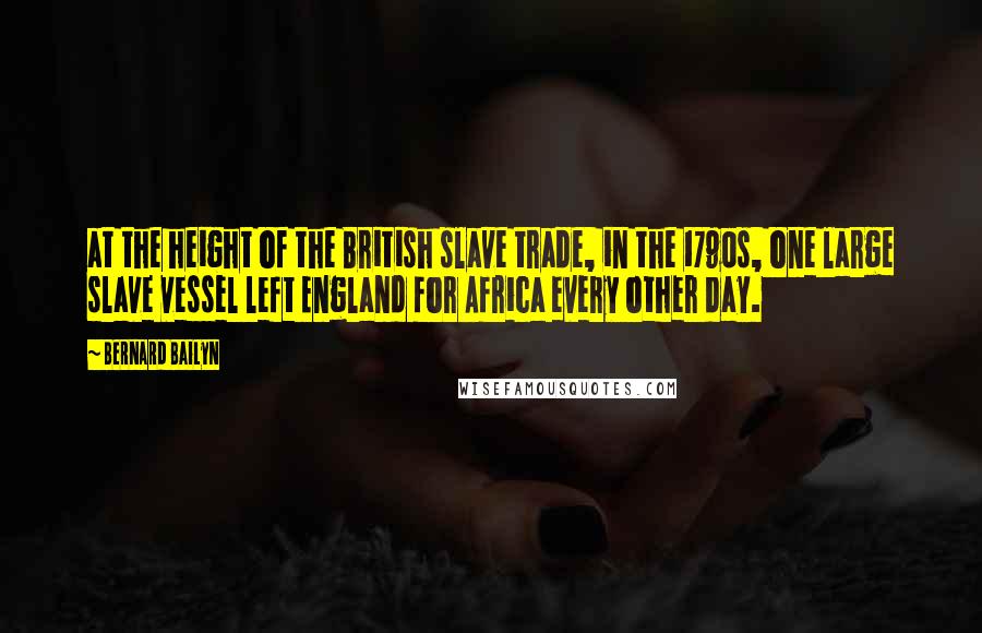 Bernard Bailyn Quotes: at the height of the British slave trade, in the 1790s, one large slave vessel left England for Africa every other day.