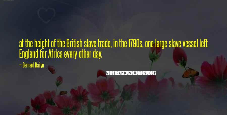 Bernard Bailyn Quotes: at the height of the British slave trade, in the 1790s, one large slave vessel left England for Africa every other day.